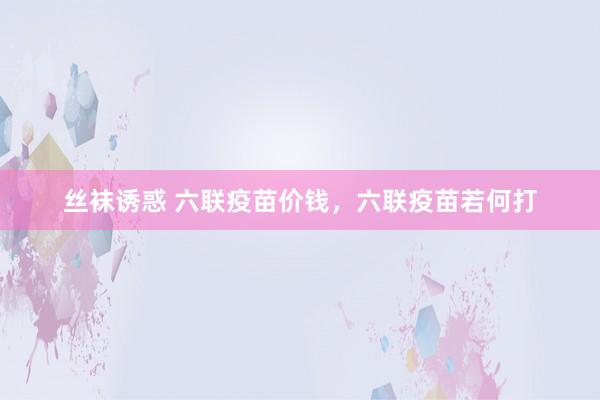 丝袜诱惑 六联疫苗价钱，六联疫苗若何打