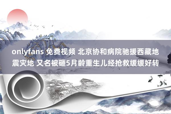 onlyfans 免费视频 北京协和病院驰援西藏地震灾地 又名被砸5月龄重生儿经抢救缓缓好转
