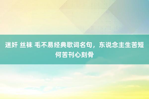 迷奸 丝袜 毛不易经典歌词名句，东说念主生苦短何苦刊心刻骨