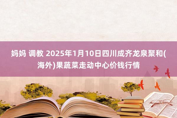 妈妈 调教 2025年1月10日四川成齐龙泉聚和(海外)果蔬菜走动中心价钱行情