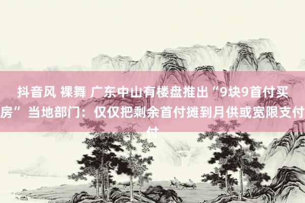 抖音风 裸舞 广东中山有楼盘推出“9块9首付买房” 当地部门：仅仅把剩余首付摊到月供或宽限支付