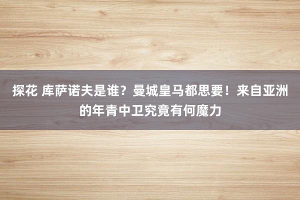 探花 库萨诺夫是谁？曼城皇马都思要！来自亚洲的年青中卫究竟有何魔力
