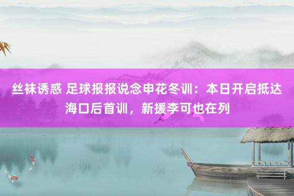 丝袜诱惑 足球报报说念申花冬训：本日开启抵达海口后首训，新援李可也在列