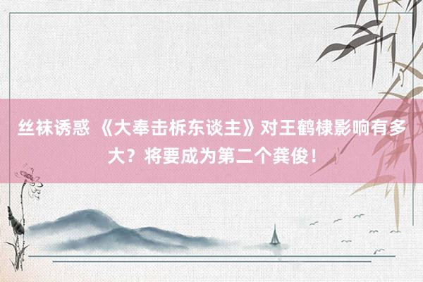 丝袜诱惑 《大奉击柝东谈主》对王鹤棣影响有多大？将要成为第二个龚俊！