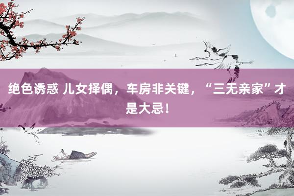 绝色诱惑 儿女择偶，车房非关键，“三无亲家”才是大忌！