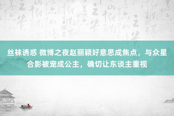 丝袜诱惑 微博之夜赵丽颖好意思成焦点，与众星合影被宠成公主，确切让东谈主重视