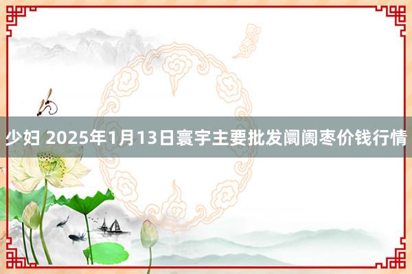 少妇 2025年1月13日寰宇主要批发阛阓枣价钱行情