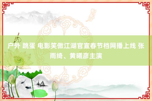 户外 跳蛋 电影笑傲江湖官宣春节档网播上线 张雨绮、黄曦彦主演
