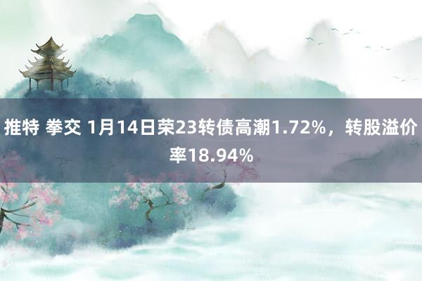 推特 拳交 1月14日荣23转债高潮1.72%，转股溢价率18.94%