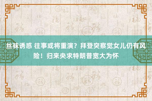 丝袜诱惑 往事或将重演？拜登突察觉女儿仍有风险！归来央求特朗普宽大为怀