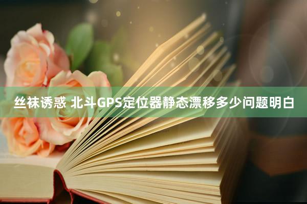 丝袜诱惑 北斗GPS定位器静态漂移多少问题明白
