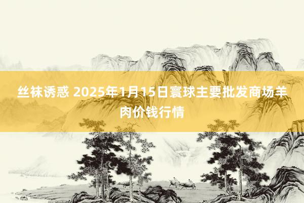 丝袜诱惑 2025年1月15日寰球主要批发商场羊肉价钱行情