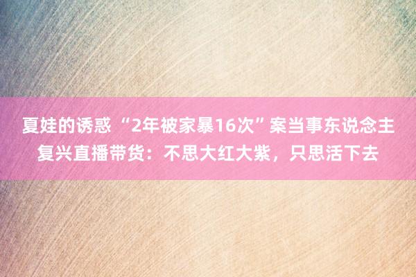 夏娃的诱惑 “2年被家暴16次”案当事东说念主复兴直播带货：不思大红大紫，只思活下去