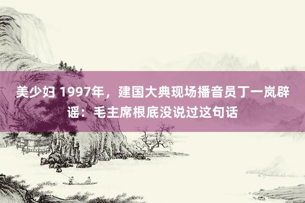 美少妇 1997年，建国大典现场播音员丁一岚辟谣：毛主席根底没说过这句话