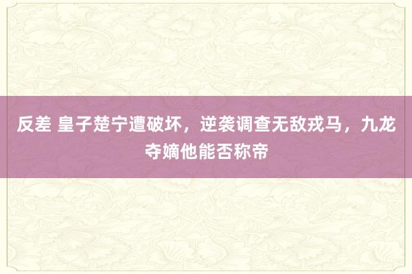 反差 皇子楚宁遭破坏，逆袭调查无敌戎马，九龙夺嫡他能否称帝