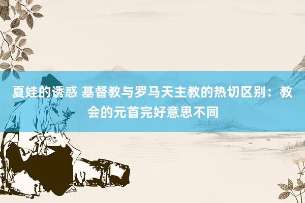 夏娃的诱惑 基督教与罗马天主教的热切区别：教会的元首完好意思不同