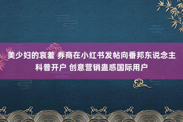 美少妇的哀羞 券商在小红书发帖向番邦东说念主科普开户 创意营销蛊惑国际用户
