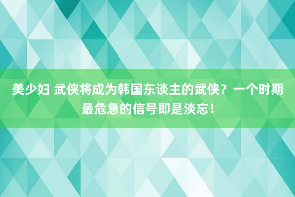 美少妇 武侠将成为韩国东谈主的武侠？一个时期最危急的信号即是淡忘！