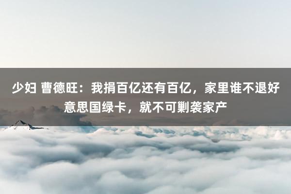 少妇 曹德旺：我捐百亿还有百亿，家里谁不退好意思国绿卡，就不可剿袭家产