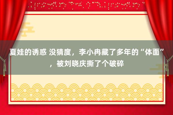 夏娃的诱惑 没猜度，李小冉藏了多年的“体面”，被刘晓庆撕了个破碎