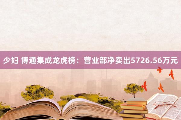 少妇 博通集成龙虎榜：营业部净卖出5726.56万元