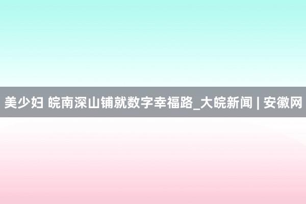 美少妇 皖南深山铺就数字幸福路_大皖新闻 | 安徽网