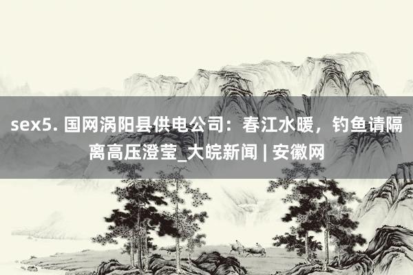 sex5. 国网涡阳县供电公司：春江水暖，钓鱼请隔离高压澄莹_大皖新闻 | 安徽网