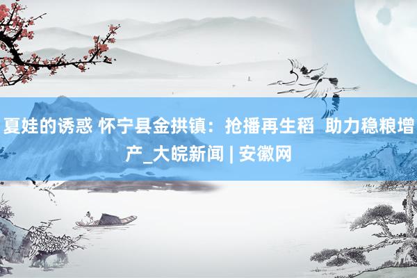 夏娃的诱惑 怀宁县金拱镇：抢播再生稻  助力稳粮增产_大皖新闻 | 安徽网