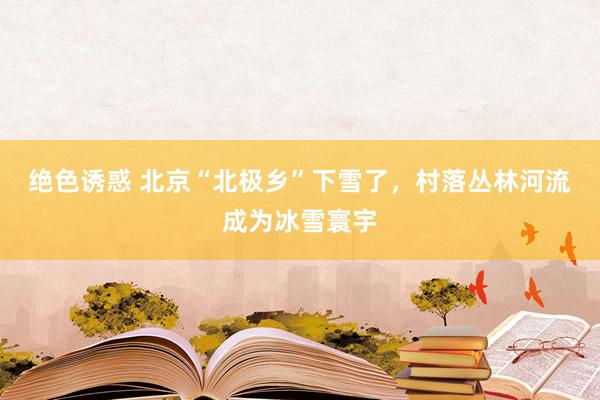 绝色诱惑 北京“北极乡”下雪了，村落丛林河流成为冰雪寰宇