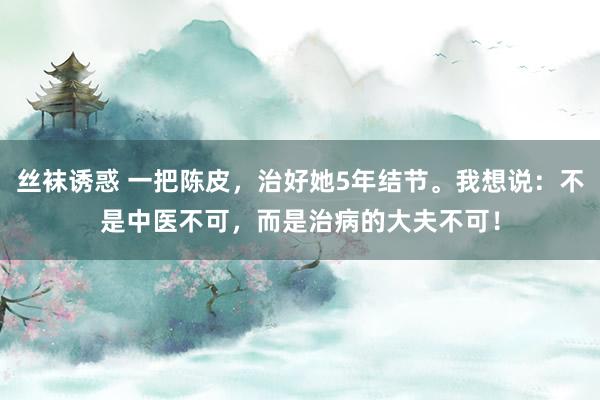 丝袜诱惑 一把陈皮，治好她5年结节。我想说：不是中医不可，而是治病的大夫不可！