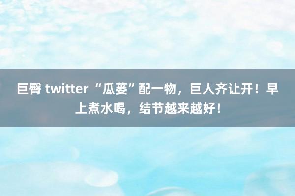 巨臀 twitter “瓜蒌”配一物，巨人齐让开！早上煮水喝，结节越来越好！