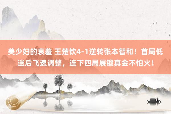 美少妇的哀羞 王楚钦4-1逆转张本智和！首局低迷后飞速调整，连下四局展锻真金不怕火！