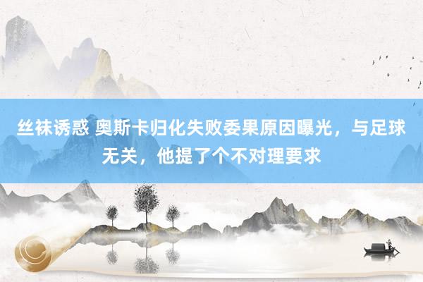 丝袜诱惑 奥斯卡归化失败委果原因曝光，与足球无关，他提了个不对理要求