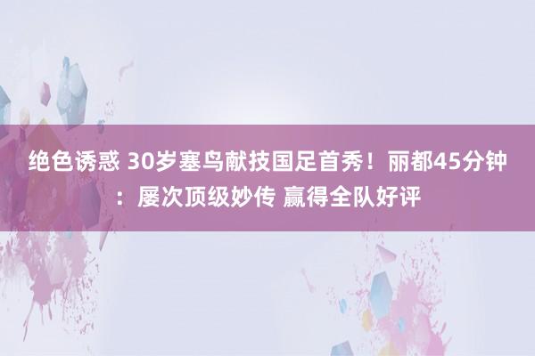 绝色诱惑 30岁塞鸟献技国足首秀！丽都45分钟：屡次顶级妙传 赢得全队好评