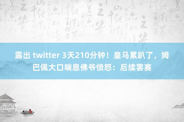露出 twitter 3天210分钟！皇马累趴了，姆巴佩大口喘息佛爷愤怒：后续罢赛