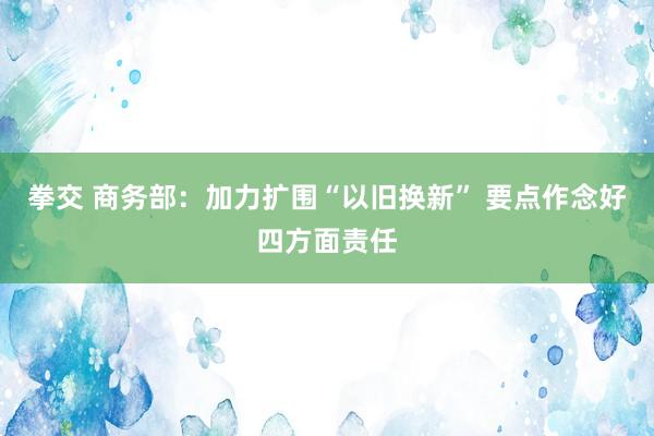 拳交 商务部：加力扩围“以旧换新” 要点作念好四方面责任