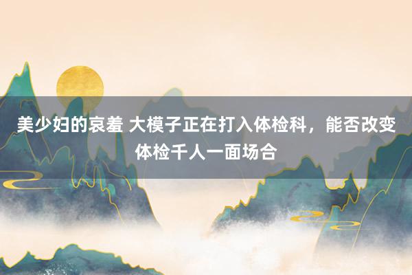美少妇的哀羞 大模子正在打入体检科，能否改变体检千人一面场合