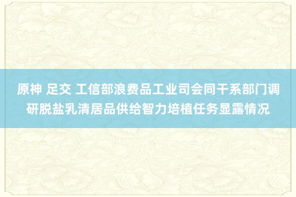 原神 足交 工信部浪费品工业司会同干系部门调研脱盐乳清居品供给智力培植任务显露情况