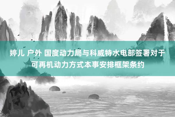 婷儿 户外 国度动力局与科威特水电部签署对于可再机动力方式本事安排框架条约