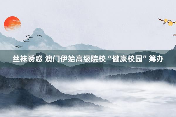 丝袜诱惑 澳门伊始高级院校“健康校园”筹办