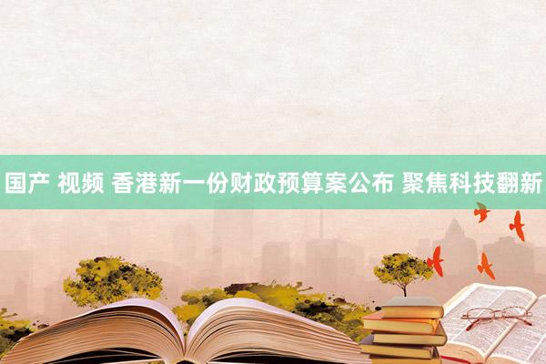 国产 视频 香港新一份财政预算案公布 聚焦科技翻新