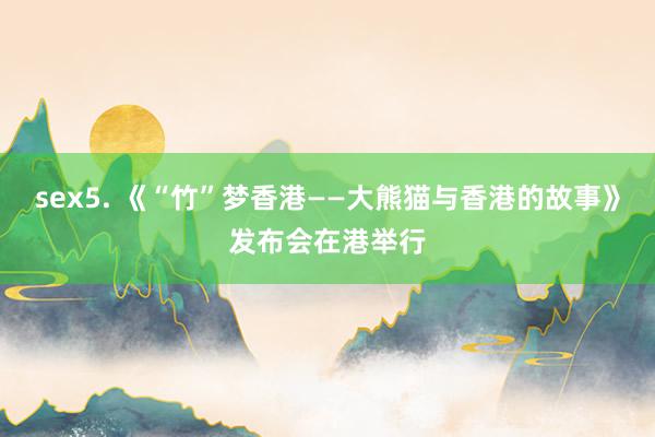 sex5. 《“竹”梦香港——大熊猫与香港的故事》发布会在港举行
