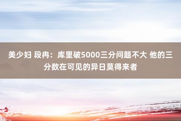 美少妇 段冉：库里破5000三分问题不大 他的三分数在可见的异日莫得来者