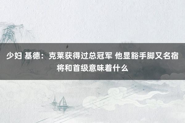 少妇 基德：克莱获得过总冠军 他显豁手脚又名宿将和首级意味着什么