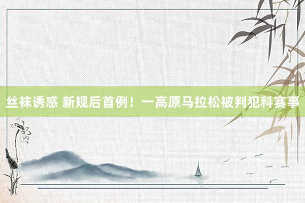 丝袜诱惑 新规后首例！一高原马拉松被判犯科赛事