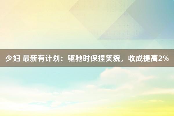 少妇 最新有计划：驱驰时保捏笑貌，收成提高2%