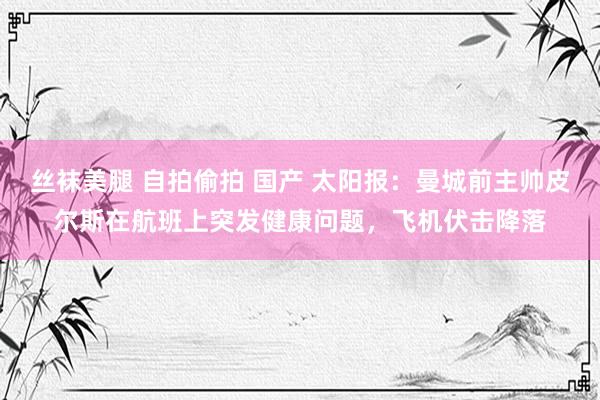 丝袜美腿 自拍偷拍 国产 太阳报：曼城前主帅皮尔斯在航班上突发健康问题，飞机伏击降落