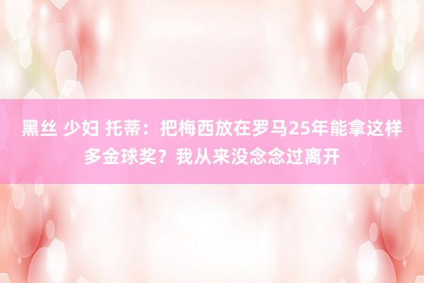 黑丝 少妇 托蒂：把梅西放在罗马25年能拿这样多金球奖？我从来没念念过离开