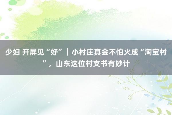 少妇 开屏见“好”｜小村庄真金不怕火成“淘宝村”，山东这位村支书有妙计