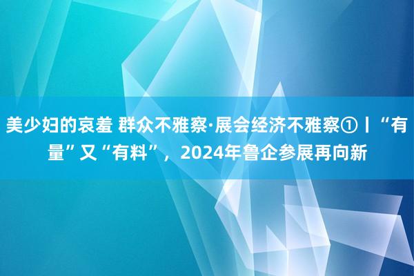美少妇的哀羞 群众不雅察·展会经济不雅察①丨“有量”又“有料”，2024年鲁企参展再向新